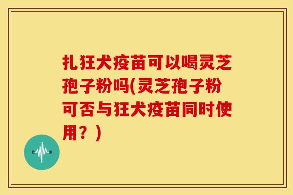 扎狂犬疫苗可以喝灵芝孢子粉吗(灵芝孢子粉可否与狂犬疫苗同时使用?)