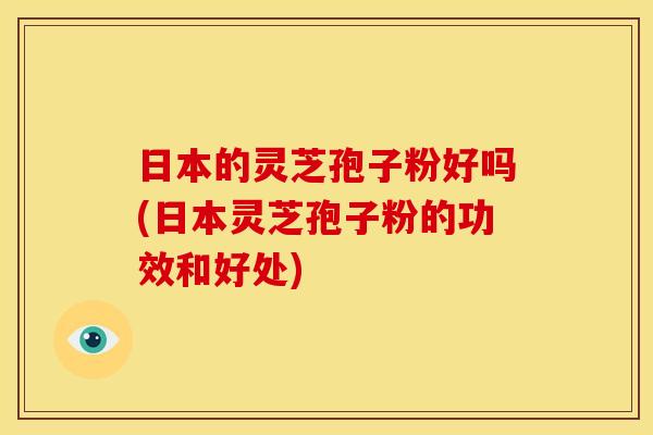 日本的灵芝孢子粉好吗(日本灵芝孢子粉的功效和好处)