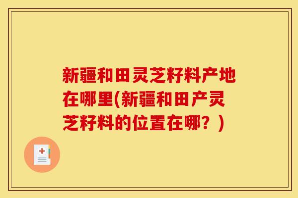 新疆和田灵芝籽料产地在哪里(新疆和田产灵芝籽料的位置在哪？)