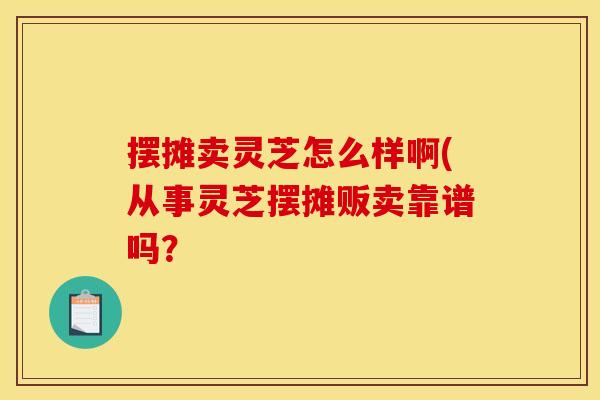 摆摊卖灵芝怎么样啊(从事灵芝摆摊贩卖靠谱吗?