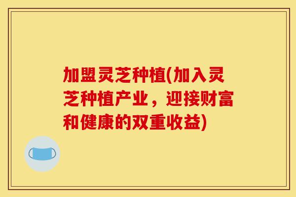 加盟灵芝种植(加入灵芝种植产业，迎接财富和健康的双重收益)