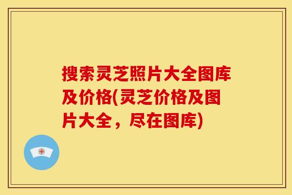 搜索灵芝照片大全图库及价格(灵芝价格及图片大全,尽在图库)