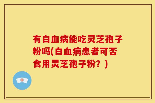 有白血病能吃灵芝孢子粉吗(白血病患者可否食用灵芝孢子粉?)