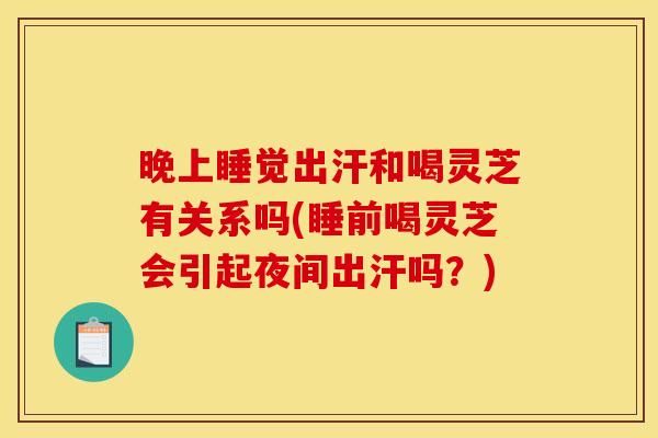 晚上睡觉出汗和喝灵芝有关系吗(睡前喝灵芝会引起夜间出汗吗?)