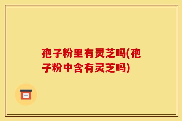 孢子粉里有灵芝吗(孢子粉中含有灵芝吗)