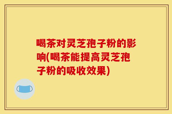 喝茶对灵芝孢子粉的影响(喝茶能提高灵芝孢子粉的吸收效果)