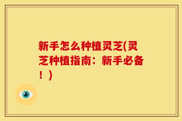 新手怎么种植灵芝(灵芝种植指南:新手必备!)