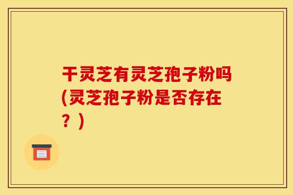 干灵芝有灵芝孢子粉吗(灵芝孢子粉是否存在?)