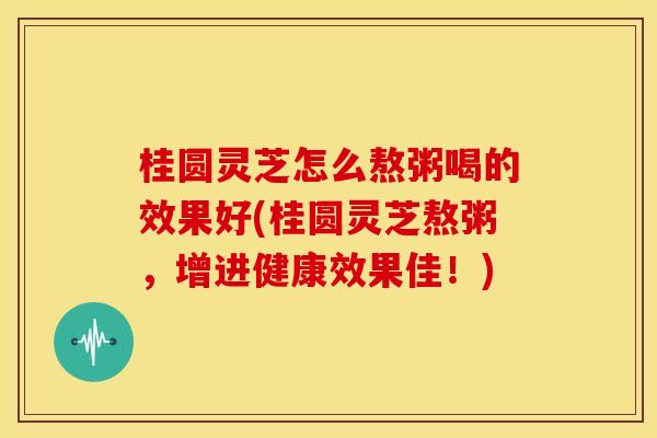 桂圆灵芝怎么熬粥喝的效果好(桂圆灵芝熬粥,增进健康效果佳!)