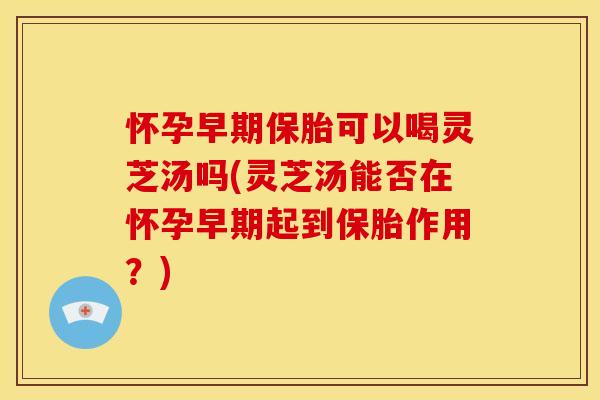 怀孕早期保胎可以喝灵芝汤吗(灵芝汤能否在怀孕早期起到保胎作用?)