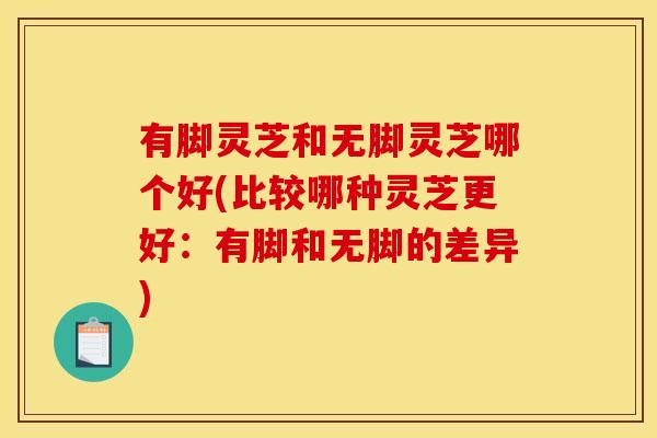 有脚灵芝和无脚灵芝哪个好(比较哪种灵芝更好:有脚和无脚的差异)