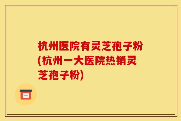 杭州医院有灵芝孢子粉(杭州一大医院热销灵芝孢子粉)