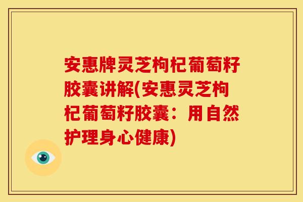 安惠牌灵芝枸杞葡萄籽胶囊讲解(安惠灵芝枸杞葡萄籽胶囊:用自然护理身心健康)