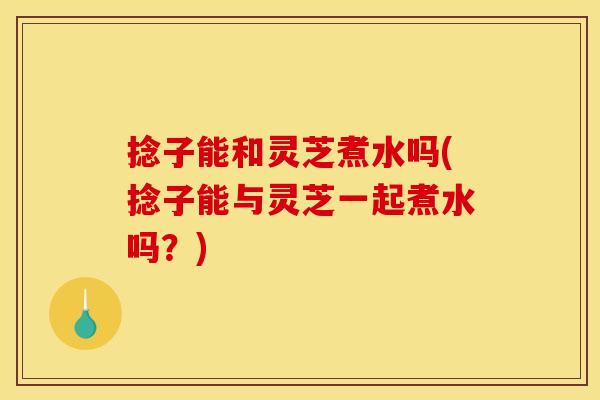 捻子能和灵芝煮水吗(捻子能与灵芝一起煮水吗?)