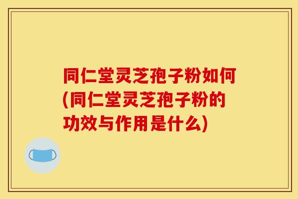 同仁堂灵芝孢子粉如何(同仁堂灵芝孢子粉的功效与作用是什么)