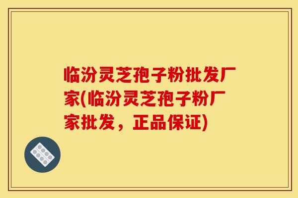 临汾灵芝孢子粉批发厂家(临汾灵芝孢子粉厂家批发,正品保证)