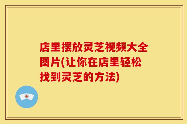 店里摆放灵芝视频大全图片(让你在店里轻松找到灵芝的方法)