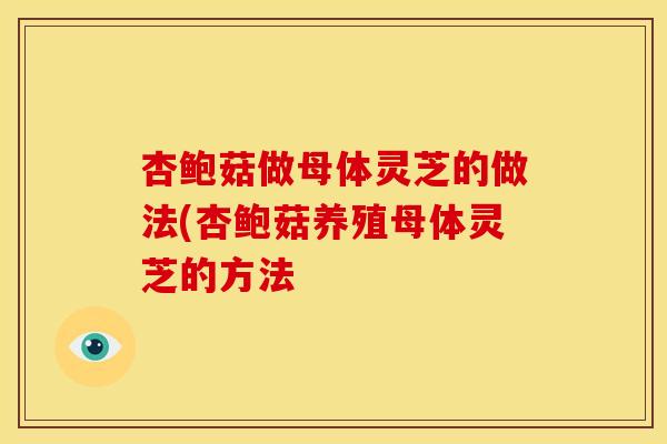 杏鲍菇做母体灵芝的做法(杏鲍菇养殖母体灵芝的方法