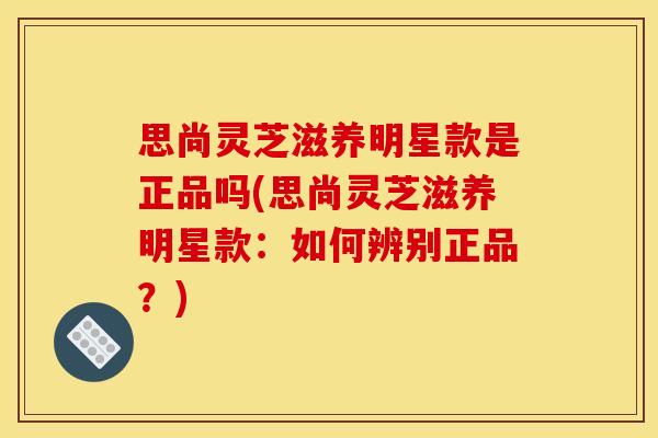 思尚灵芝滋养明星款是正品吗(思尚灵芝滋养明星款：如何辨别正品？)