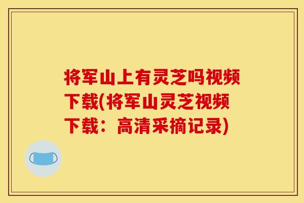 将军山上有灵芝吗视频下载(将军山灵芝视频下载:高清采摘记录)
