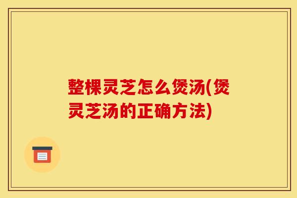 整棵灵芝怎么煲汤(煲灵芝汤的正确方法)