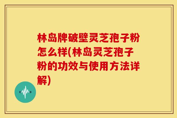 林岛牌破壁灵芝孢子粉怎么样(林岛灵芝孢子粉的功效与使用方法详解)
