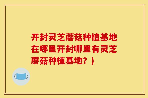 开封灵芝蘑菇种植基地在哪里开封哪里有灵芝蘑菇种植基地？)