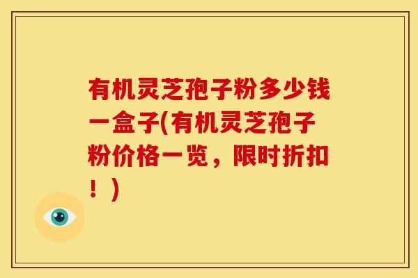 有机灵芝孢子粉多少钱一盒子(有机灵芝孢子粉价格一览，限时折扣！)
