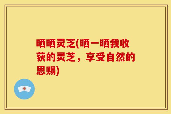 晒晒灵芝(晒一晒我收获的灵芝,享受自然的恩赐)