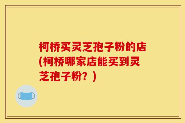 柯桥买灵芝孢子粉的店(柯桥哪家店能买到灵芝孢子粉?)