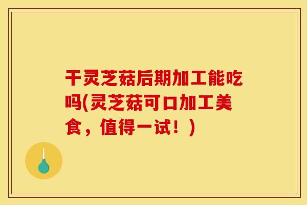 干灵芝菇后期加工能吃吗(灵芝菇可口加工美食,值得一试!)