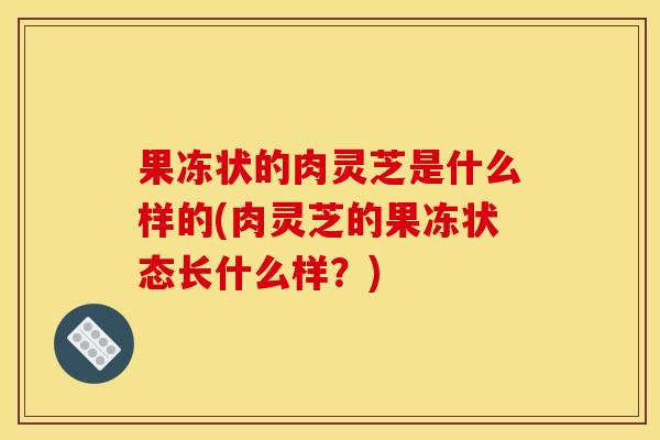 果冻状的肉灵芝是什么样的(肉灵芝的果冻状态长什么样?)