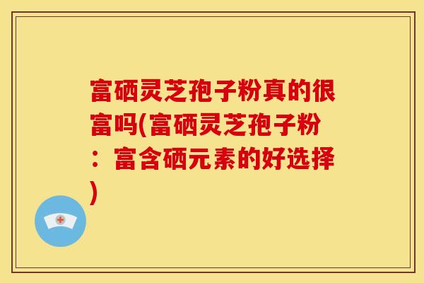富硒灵芝孢子粉真的很富吗(富硒灵芝孢子粉:富含硒元素的好选择)
