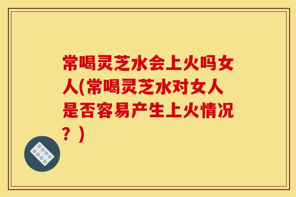 常喝灵芝水会上火吗女人(常喝灵芝水对女人是否容易产生上火情况？)