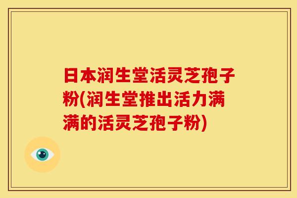日本润生堂活灵芝孢子粉(润生堂推出活力满满的活灵芝孢子粉)