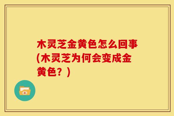木灵芝金黄色怎么回事(木灵芝为何会变成金黄色？)