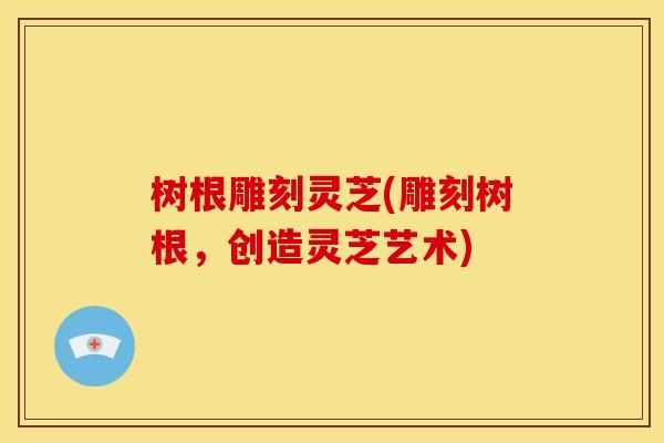 树根雕刻灵芝(雕刻树根,创造灵芝艺术)