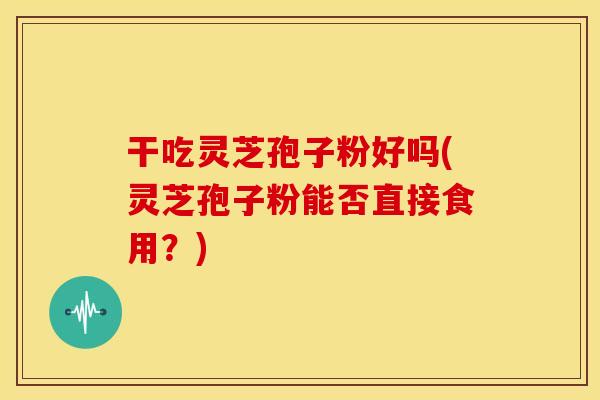 干吃灵芝孢子粉好吗(灵芝孢子粉能否直接食用?)