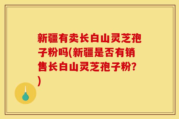 新疆有卖长白山灵芝孢子粉吗(新疆是否有销售长白山灵芝孢子粉?)
