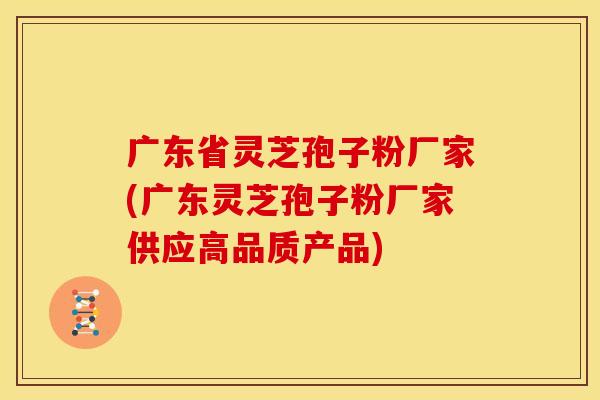 广东省灵芝孢子粉厂家(广东灵芝孢子粉厂家供应高品质产品)