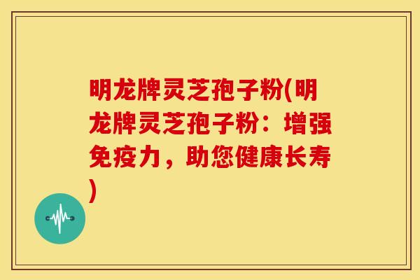 明龙牌灵芝孢子粉(明龙牌灵芝孢子粉：增强免疫力，助您健康长寿)