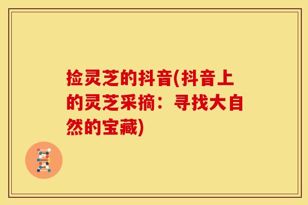 捡灵芝的抖音(抖音上的灵芝采摘：寻找大自然的宝藏)