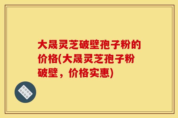 大晟灵芝破壁孢子粉的价格(大晟灵芝孢子粉破壁,价格实惠)
