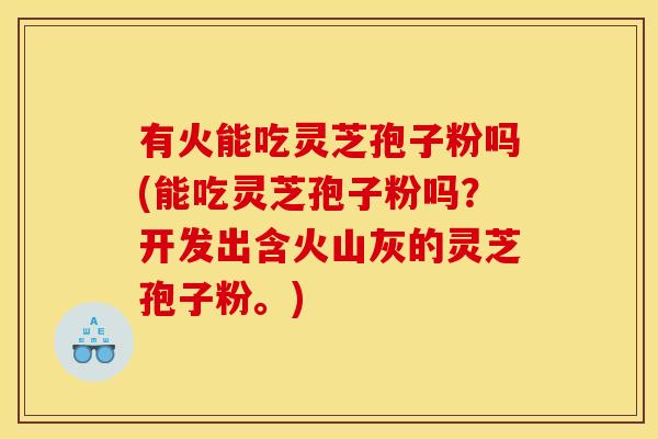 有火能吃灵芝孢子粉吗(能吃灵芝孢子粉吗?开发出含火山灰的灵芝孢子粉。)