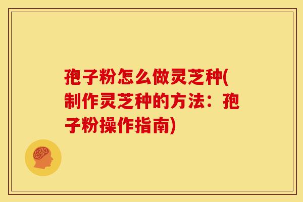 孢子粉怎么做灵芝种(制作灵芝种的方法:孢子粉操作指南)