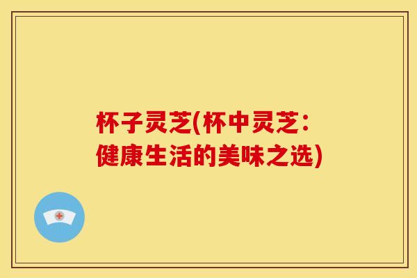 杯子灵芝(杯中灵芝：健康生活的美味之选)