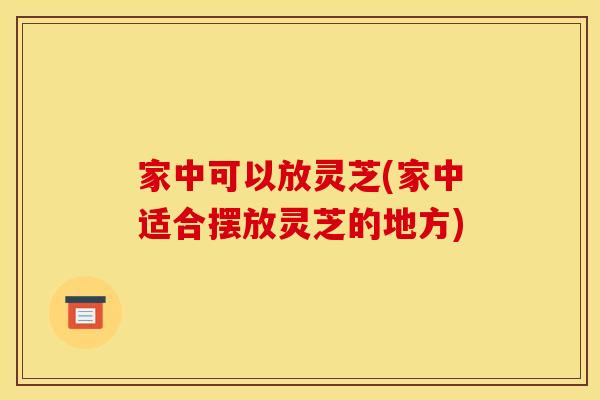 家中可以放灵芝(家中适合摆放灵芝的地方)