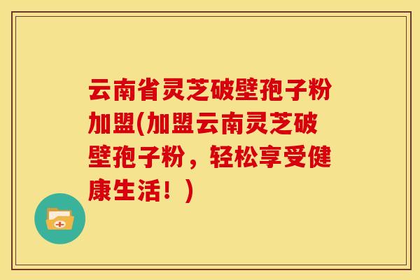 云南省灵芝破壁孢子粉加盟(加盟云南灵芝破壁孢子粉,轻松享受健康生活!)