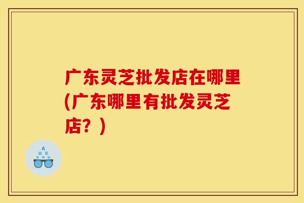 广东灵芝批发店在哪里(广东哪里有批发灵芝店？)