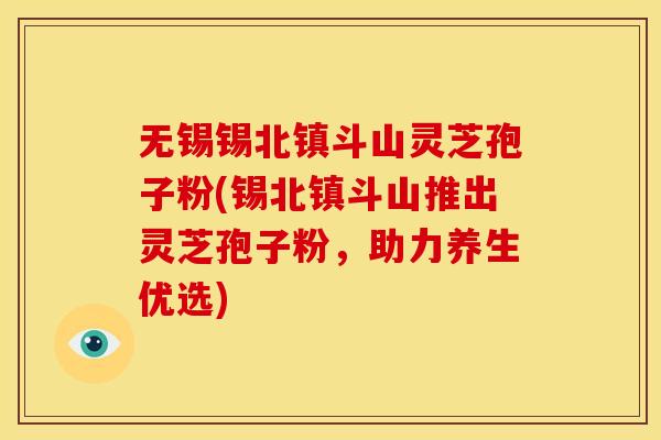 无锡锡北镇斗山灵芝孢子粉(锡北镇斗山推出灵芝孢子粉，助力养生优选)
